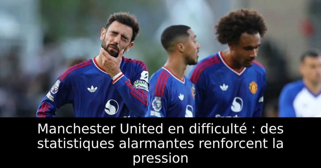 Manchester United en difficulté : des statistiques alarmantes renforcent la pression