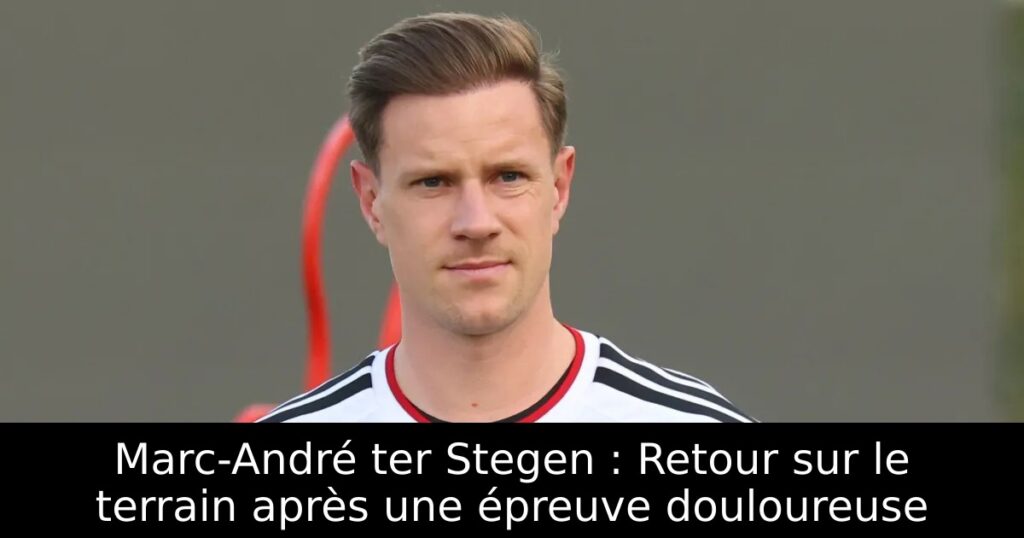 Marc-André ter Stegen : Retour sur le terrain après une épreuve douloureuse