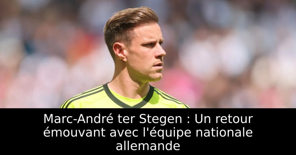 Marc-André ter Stegen : Un retour émouvant avec l&rsquo;équipe nationale allemande