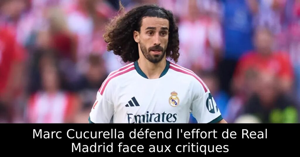 Marc Cucurella défend l&rsquo;effort de Real Madrid face aux critiques
