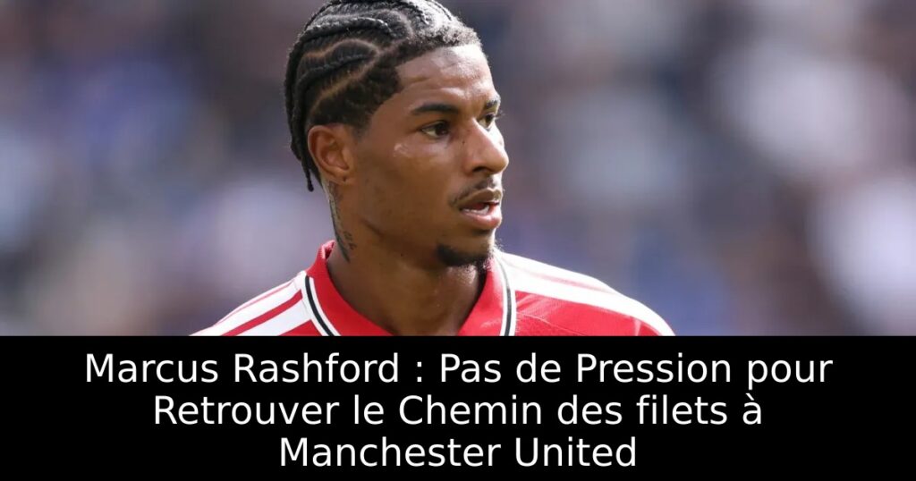 Marcus Rashford : Pas de Pression pour Retrouver le Chemin des filets à Manchester United