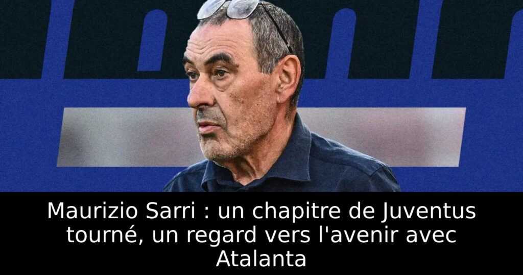 Maurizio Sarri : un chapitre de Juventus tourné, un regard vers l&rsquo;avenir avec Atalanta