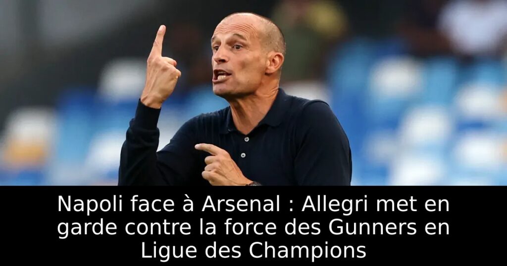 Napoli face à Arsenal : Allegri met en garde contre la force des Gunners en Ligue des Champions