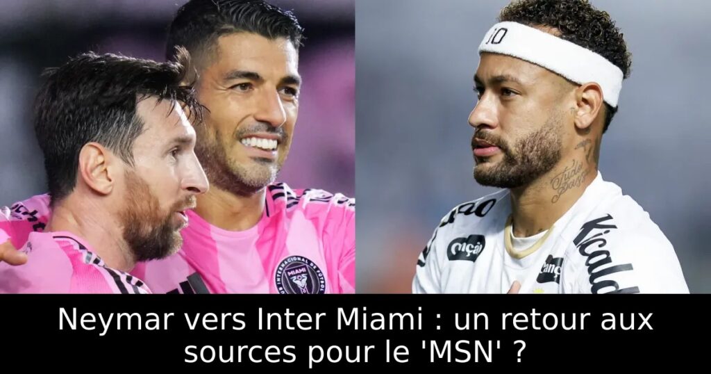 Neymar vers Inter Miami : un retour aux sources pour le &lsquo;MSN&rsquo; ?