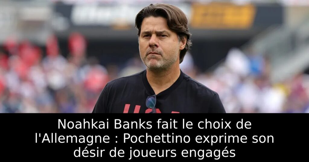 Noahkai Banks fait le choix de l&rsquo;Allemagne : Pochettino exprime son désir de joueurs engagés