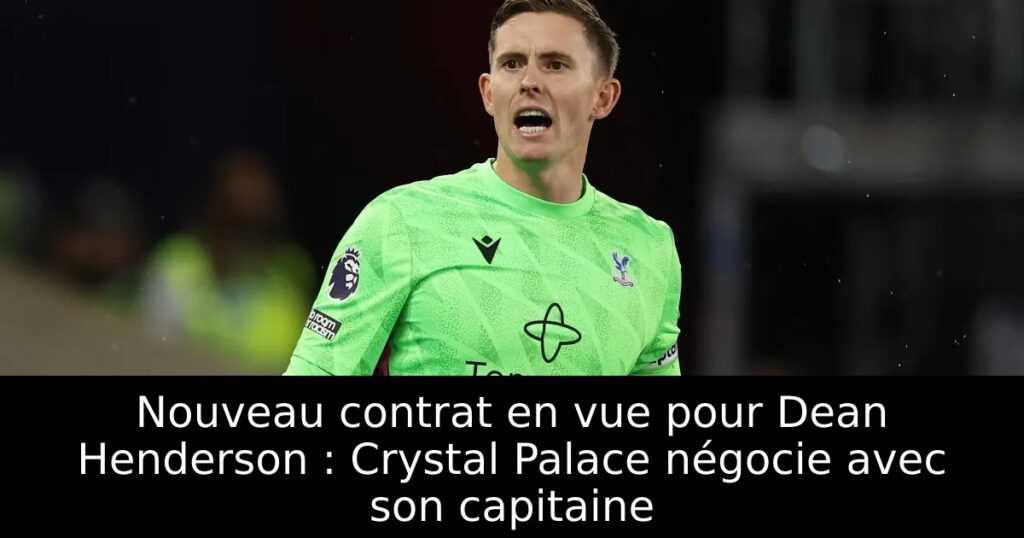 Nouveau contrat en vue pour Dean Henderson : Crystal Palace négocie avec son capitaine