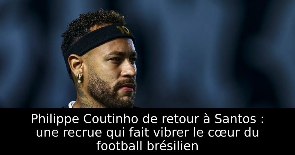 Philippe Coutinho de retour à Santos : une recrue qui fait vibrer le cœur du football brésilien