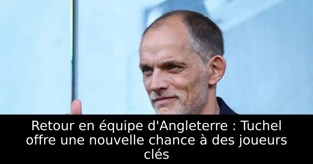 Retour en équipe d&rsquo;Angleterre : Tuchel offre une nouvelle chance à des joueurs clés