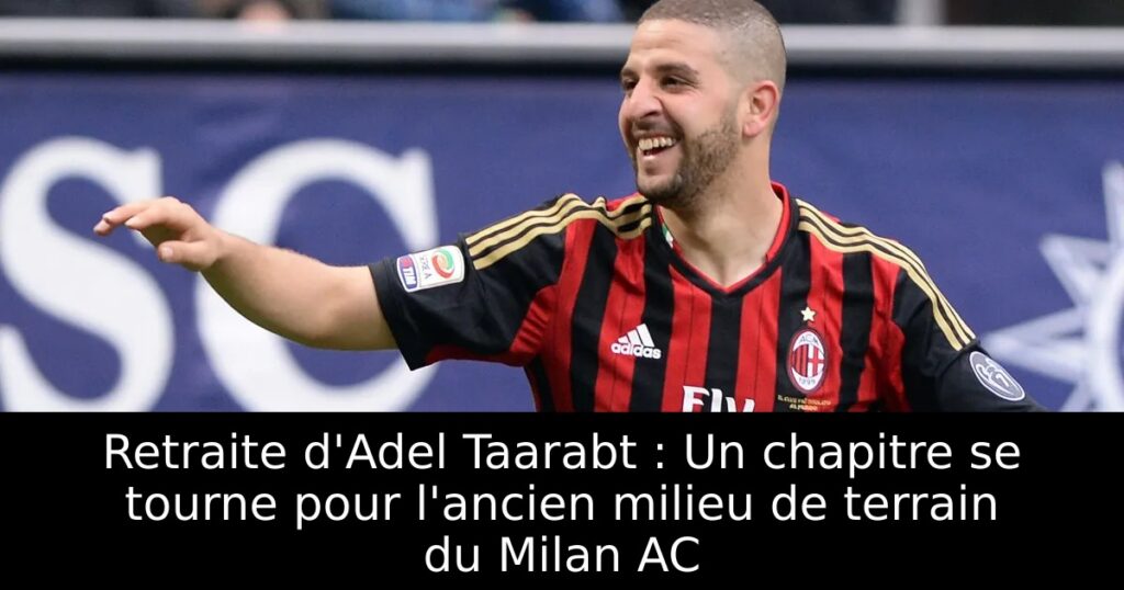 Retraite d&rsquo;Adel Taarabt : Un chapitre se tourne pour l&rsquo;ancien milieu de terrain du Milan AC