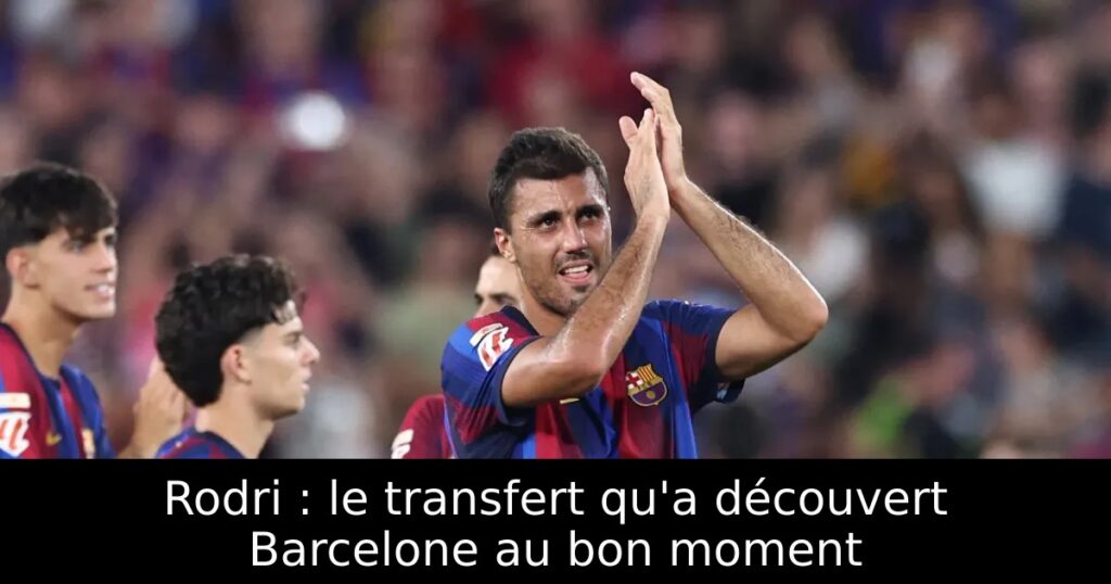 Rodri : le transfert qu&rsquo;a découvert Barcelone au bon moment