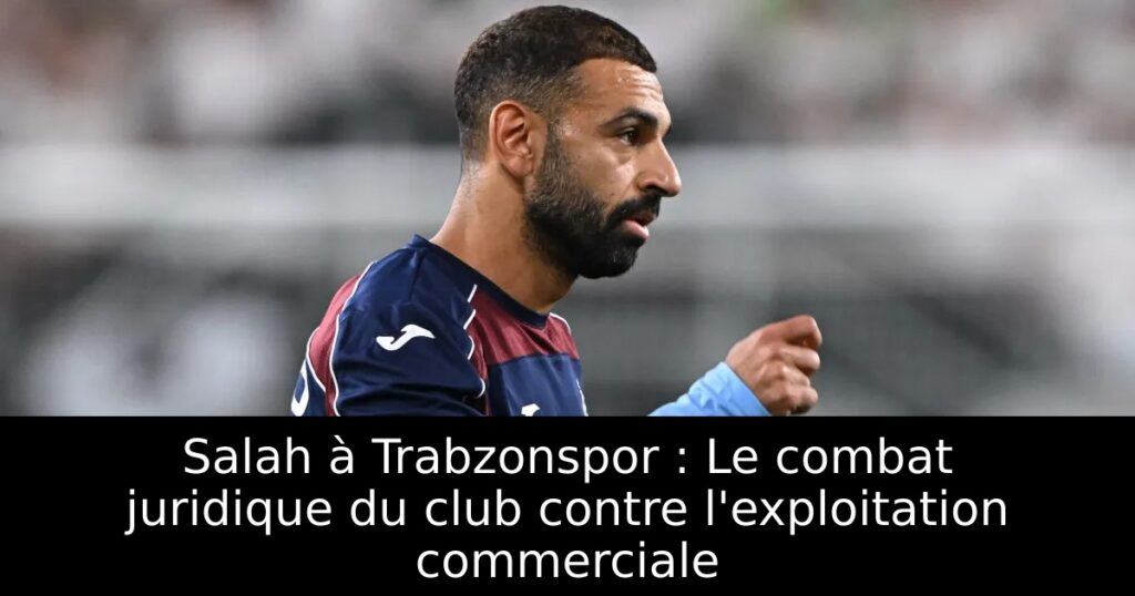 Salah à Trabzonspor : Le combat juridique du club contre l&rsquo;exploitation commerciale