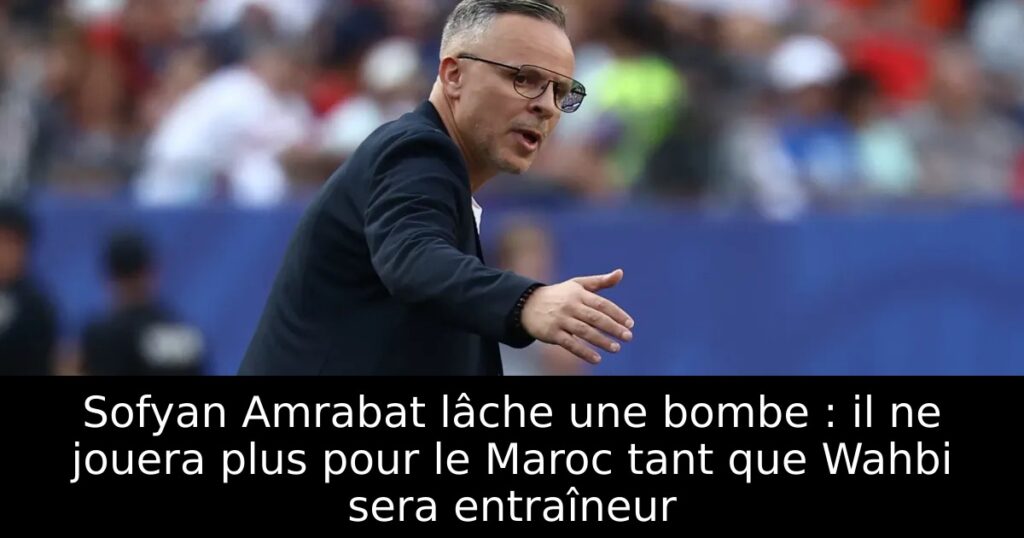 Sofyan Amrabat lâche une bombe : il ne jouera plus pour le Maroc tant que Wahbi sera entraîneur