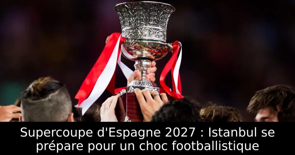 Supercoupe d&rsquo;Espagne 2027 : Istanbul se prépare pour un choc footballistique