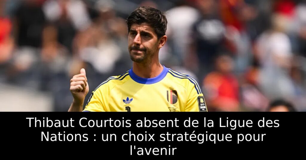 Thibaut Courtois absent de la Ligue des Nations : un choix stratégique pour l&rsquo;avenir