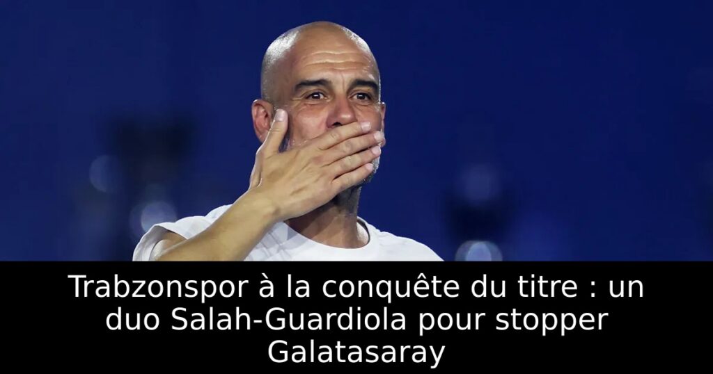 Trabzonspor à la conquête du titre : un duo Salah-Guardiola pour stopper Galatasaray