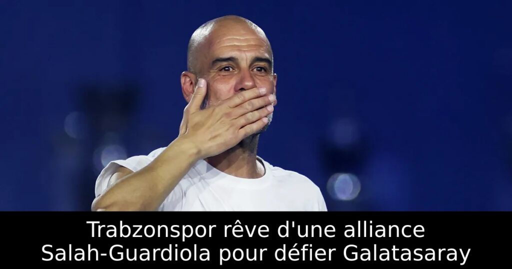 Trabzonspor rêve d&rsquo;une alliance Salah-Guardiola pour défier Galatasaray