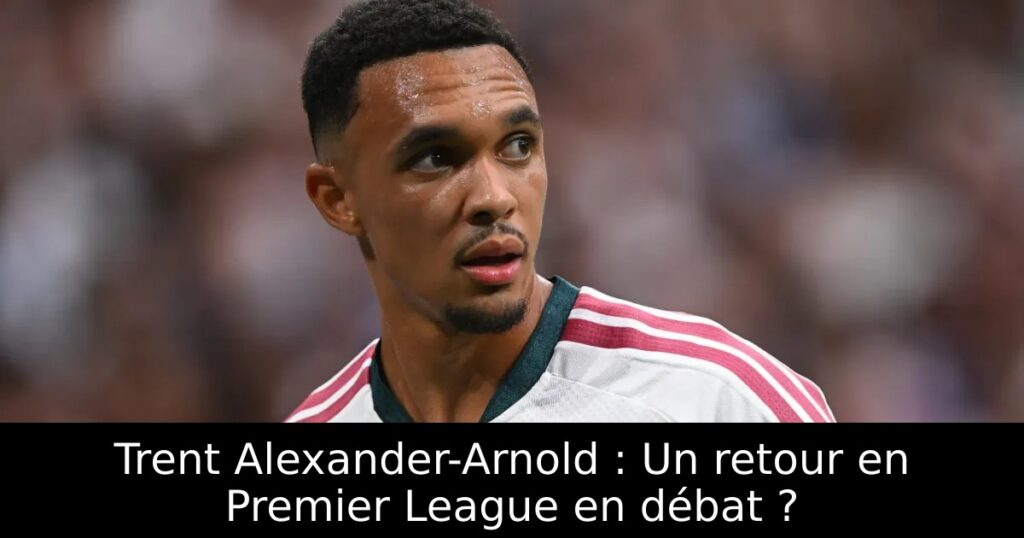 Trent Alexander-Arnold : Un retour en Premier League en débat ?