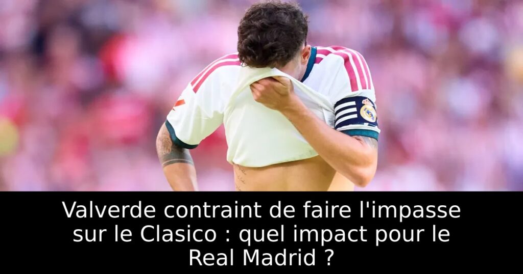 Valverde contraint de faire l&rsquo;impasse sur le Clasico : quel impact pour le Real Madrid ?