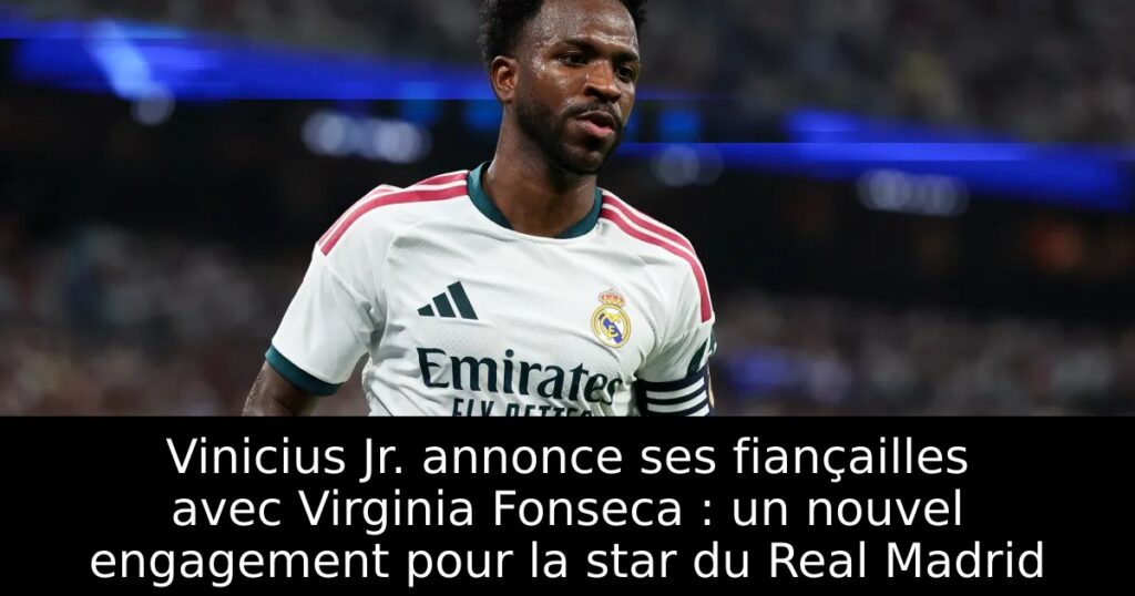 Vinicius Jr. annonce ses fiançailles avec Virginia Fonseca : un nouvel engagement pour la star du Real Madrid