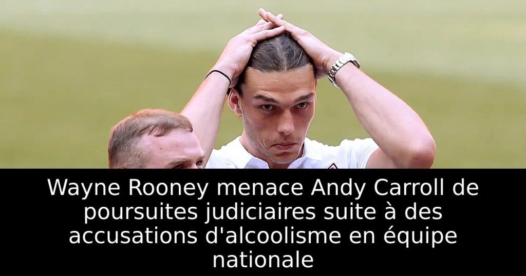 Wayne Rooney menace Andy Carroll de poursuites judiciaires suite à des accusations d&rsquo;alcoolisme en équipe nationale