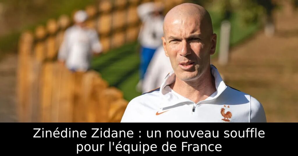 Zinédine Zidane : un nouveau souffle pour l&rsquo;équipe de France
